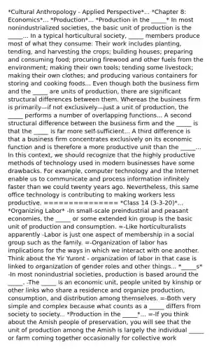 *Cultural Anthropology - Applied Perspective*... *Chapter 8: Economics*... *Production*... *Production in the _____* In most nonindustrialized societies, the basic unit of production is the _____... In a typical horticultural society, _____ members produce most of what they consume: Their work includes planting, tending, and harvesting the crops; building houses; preparing and consuming food; procuring firewood and other fuels from the environment; making their own tools; tending some livestock; making their own clothes; and producing various containers for storing and cooking foods... Even though both the business firm and the _____ are units of production, there are significant structural differences between them. Whereas the business firm is primarily—if not exclusively—just a unit of production, the _____ performs a number of overlapping functions... A second structural difference between the business firm and the _____ is that the _____ is far more self-sufficient... A third difference is that a business firm concentrates exclusively on its economic function and is therefore a more productive unit than the _____... In this context, we should recognize that the highly productive methods of technology used in modern businesses have some drawbacks. For example, computer technology and the Internet enable us to communicate and process information infinitely faster than we could twenty years ago. Nevertheless, this same office technology is contributing to making workers less productive. =============== *Class 14 (3-3-20)*... *Organizing Labor* -In small-scale preindustrial and peasant economies, the _____ or some extended kin group is the basic unit of production and consumption. =-Like horticulturalists apparently -Labor is just one aspect of membership in a social group such as the family. =-Organization of labor has implications for the ways in which we interact with one another. Think about the Yir Yuront - organization of labor in that case is linked to organization of gender roles and other things... *_____s* -In most nonindustrial societies, production is based around the _____. -The _____ is an economic unit, people united by kinship or other links who share a residence and organize production, consumption, and distribution among themselves. =-Both very simple and complex because what counts as a _____ differs from society to society... *Production in the _____*... =-If you think about the Amish people of preservation, you will see that the unit of production among the Amish is largely the individual _____ or farm coming together occasionally for collective work