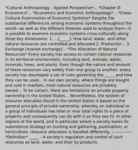 *Cultural Anthropology - Applied Perspective*... *Chapter 8: Economics*... *Economics and Economic Anthropology*... *Cross-Cultural Examination of Economic Systems* Despite the substantial differences among economic systems throughout the world—as well as the different theories used to analyze them—it is possible to examine economic systems cross-culturally along three key dimensions: 1. ...[_____]: How land, water, and other natural resources are controlled and allocated 2. Production... 3. Exchange [market exchange]... *The Allocation of Natural Resources* Every society has access to certain natural resources in its territorial environment, including land, animals, water, minerals, trees, and plants. Even though the nature and amount of these resources vary widely from one group to another, every society has developed a set of rules governing the _____ and how they can be used... In our own society, where things are bought and sold in markets, most natural resources are privately owned... To be certain, there are limitations on private property ownership in the United States... Nevertheless, the system of resource allocation found in the United States is based on the general principle of private ownership, whereby an individual or a group of individuals has total or near total rights to a piece of property and consequently can do with it as they see fit. In other regions of the world, and in particular where a society bases its subsistence strategy on hunting and gathering, pastoralism, or horticulture, resource allocation is handled differently. --------------- *Definition* _____ - A society's regulation and control of such resources as land, water, and their by-products.