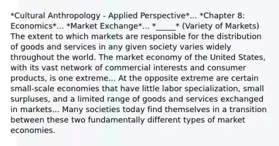 *Cultural Anthropology - Applied Perspective*... *Chapter 8: Economics*... *Market Exchange*... *_____* (Variety of Markets) The extent to which markets are responsible for the distribution of goods and services in any given society varies widely throughout the world. The market economy of the United States, with its vast network of commercial interests and consumer products, is one extreme... At the opposite extreme are certain small-scale economies that have little labor specialization, small surpluses, and a limited range of goods and services exchanged in markets... Many societies today find themselves in a transition between these two fundamentally different types of market economies.