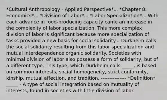 *Cultural Anthropology - Applied Perspective*... *Chapter 8: Economics*... *Division of Labor*... *Labor Specialization*... With each advance in food-producing capacity came an increase in the complexity of labor specialization. This more complex division of labor is significant because more specialization of tasks provided a new basis for social solidarity... Durkheim calls the social solidarity resulting from this labor specialization and mutual interdependence organic solidarity. Societies with minimal division of labor also possess a form of solidarity, but of a different type. This type, which Durkheim calls _____, is based on common interests, social homogeneity, strict conformity, kinship, mutual affection, and tradition. --------------- *Definition* _____ - A type of social integration based on mutuality of interests, found in societies with little division of labor.