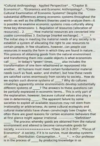 *Cultural Anthropology - Applied Perspective*... *Chapter 8: Economics*... *Economics and Economic Anthropology*... *Cross-Cultural Examination of Economic Systems* Despite the substantial differences among economic systems throughout the world—as well as the different theories used to analyze them—it is possible to examine economic systems cross-culturally along three key dimensions: 1. Regulation of resources [allocation of resources]... 2. _____: How material resources are converted into usable commodities 3. Exchange [market exchange]... *_____* The initial step in meeting the material needs of any society is to establish a system of allocating the right to use resources to certain people. In few situations, however, can people use resources in exactly the form in which they are found in nature... This process of obtaining goods from the natural environment and transforming them into usable objects is what economists call _____. In today's "green" times, _____ also includes the transformation of one item refashioned or repurposed into another... All humans must meet certain fundamental material needs (such as food, water, and shelter), but how these needs are satisfied varies enormously from society to society... How do we explain such diverse systems of _____? Why do cultures inhabiting apparently similar environments develop substantially different systems of _____? The answers to these questions can be partially expressed in economic terms... This is only part of the explanation, however, because cultural values also play a role in determining _____... The apparent failure by some societies to exploit all available resources may not stem from irrationality or arbitrariness. As some cultural ecologists and cultural materialists have shown convincingly (see Chapter 4), often there are good reasons for certain economic behaviors that at first glance might appear irrational. --------------- *Definition* _____ - The process whereby goods are obtained from the natural environment and altered to become consumable goods for society. =============== *Class 14 (3-3-20)*... *Focus of Economics* -A society, if it is to survive, must develop systems of: -_____ -Distribution -Consumption... *_____*... =-Our professor is in the process of _____ by producing knowledge in us