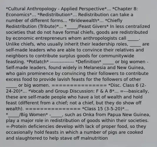 *Cultural Anthropology - Applied Perspective*... *Chapter 8: Economics*... *Redistribution*... Redistribution can take a number of different forms... *Bridewealth*... *Chiefly Redistribution (Tribute)*... *_____/Feast Givers* In less centralized societies that do not have formal chiefs, goods are redistributed by economic entrepreneurs whom anthropologists call _____. Unlike chiefs, who usually inherit their leadership roles, _____ are self-made leaders who are able to convince their relatives and neighbors to contribute surplus goods for communitywide feasting. *Potlatch* --------------- *Definition* _____ or big women - Self-made leaders, found widely in Melanesia and New Guinea, who gain prominence by convincing their followers to contribute excess food to provide lavish feasts for the followers of other _____ or big women. =============== *Disc. Class 6 (2-24-20)*... *Vocab and Group Discussion: F & A 8*... =---basically, these are self-made people who have a lot of wealth and hold feast (different from a chief; not a chief, but they do show off wealth). =============== *Class 15 (3-5-20)*... *_____/Big Women* -_____, such as Onka from Papua New Guinea, play a major role in redistribution of goods within their societies. =-Protein deficiencies develop with lack of proper food, so they occasionally hold feasts in which a number of pigs are cooked and slaughtered to help stave off malnutrition