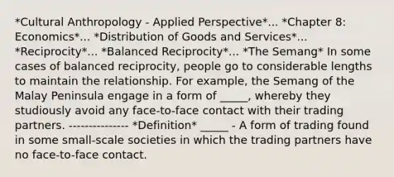 *Cultural Anthropology - Applied Perspective*... *Chapter 8: Economics*... *Distribution of Goods and Services*... *Reciprocity*... *Balanced Reciprocity*... *The Semang* In some cases of balanced reciprocity, people go to considerable lengths to maintain the relationship. For example, the Semang of the Malay Peninsula engage in a form of _____, whereby they studiously avoid any face-to-face contact with their trading partners. --------------- *Definition* _____ - A form of trading found in some small-scale societies in which the trading partners have no face-to-face contact.