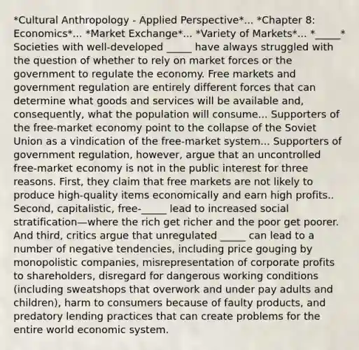 *Cultural Anthropology - Applied Perspective*... *Chapter 8: Economics*... *Market Exchange*... *Variety of Markets*... *_____* Societies with well-developed _____ have always struggled with the question of whether to rely on market forces or the government to regulate the economy. Free markets and government regulation are entirely different forces that can determine what goods and services will be available and, consequently, what the population will consume... Supporters of the free-market economy point to the collapse of the Soviet Union as a vindication of the free-market system... Supporters of government regulation, however, argue that an uncontrolled free-market economy is not in the public interest for three reasons. First, they claim that free markets are not likely to produce high-quality items economically and earn high profits.. Second, capitalistic, free-_____ lead to increased social stratification—where the rich get richer and the poor get poorer. And third, critics argue that unregulated _____ can lead to a number of negative tendencies, including price gouging by monopolistic companies, misrepresentation of corporate profits to shareholders, disregard for dangerous working conditions (including sweatshops that overwork and under pay adults and children), harm to consumers because of faulty products, and predatory lending practices that can create problems for the entire world economic system.