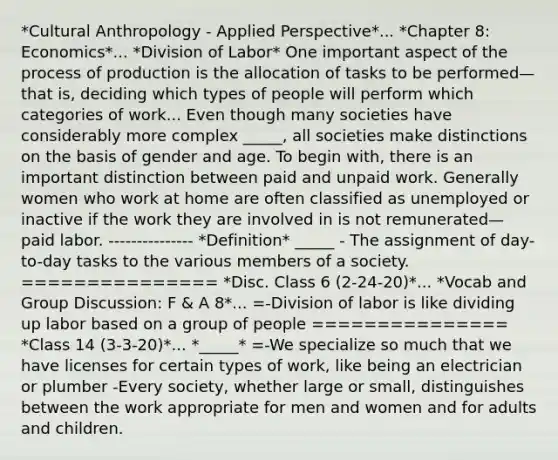 *Cultural Anthropology - Applied Perspective*... *Chapter 8: Economics*... *Division of Labor* One important aspect of the process of production is the allocation of tasks to be performed—that is, deciding which types of people will perform which categories of work... Even though many societies have considerably more complex _____, all societies make distinctions on the basis of gender and age. To begin with, there is an important distinction between paid and unpaid work. Generally women who work at home are often classified as unemployed or inactive if the work they are involved in is not remunerated— paid labor. --------------- *Definition* _____ - The assignment of day-to-day tasks to the various members of a society. =============== *Disc. Class 6 (2-24-20)*... *Vocab and Group Discussion: F & A 8*... =-Division of labor is like dividing up labor based on a group of people =============== *Class 14 (3-3-20)*... *_____* =-We specialize so much that we have licenses for certain types of work, like being an electrician or plumber -Every society, whether large or small, distinguishes between the work appropriate for men and women and for adults and children.