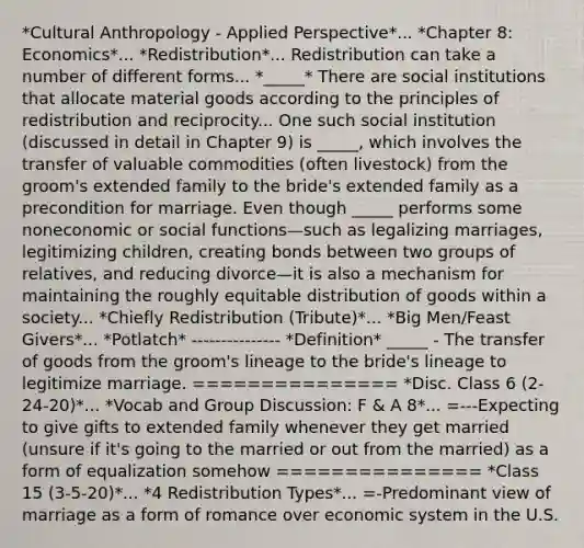 *Cultural Anthropology - Applied Perspective*... *Chapter 8: Economics*... *Redistribution*... Redistribution can take a number of different forms... *_____* There are social institutions that allocate material goods according to the principles of redistribution and reciprocity... One such social institution (discussed in detail in Chapter 9) is _____, which involves the transfer of valuable commodities (often livestock) from the groom's extended family to the bride's extended family as a precondition for marriage. Even though _____ performs some noneconomic or social functions—such as legalizing marriages, legitimizing children, creating bonds between two groups of relatives, and reducing divorce—it is also a mechanism for maintaining the roughly equitable distribution of goods within a society... *Chiefly Redistribution (Tribute)*... *Big Men/Feast Givers*... *Potlatch* --------------- *Definition* _____ - The transfer of goods from the groom's lineage to the bride's lineage to legitimize marriage. =============== *Disc. Class 6 (2-24-20)*... *Vocab and Group Discussion: F & A 8*... =---Expecting to give gifts to extended family whenever they get married (unsure if it's going to the married or out from the married) as a form of equalization somehow =============== *Class 15 (3-5-20)*... *4 Redistribution Types*... =-Predominant view of marriage as a form of romance over economic system in the U.S.