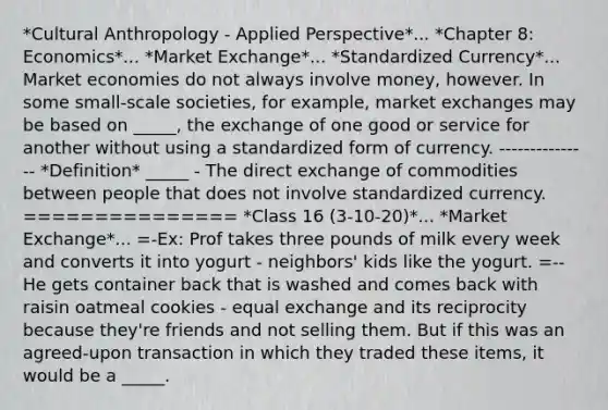 *Cultural Anthropology - Applied Perspective*... *Chapter 8: Economics*... *Market Exchange*... *Standardized Currency*... Market economies do not always involve money, however. In some small-scale societies, for example, market exchanges may be based on _____, the exchange of one good or service for another without using a standardized form of currency. --------------- *Definition* _____ - The direct exchange of commodities between people that does not involve standardized currency. =============== *Class 16 (3-10-20)*... *Market Exchange*... =-Ex: Prof takes three pounds of milk every week and converts it into yogurt - neighbors' kids like the yogurt. =--He gets container back that is washed and comes back with raisin oatmeal cookies - equal exchange and its reciprocity because they're friends and not selling them. But if this was an agreed-upon transaction in which they traded these items, it would be a _____.