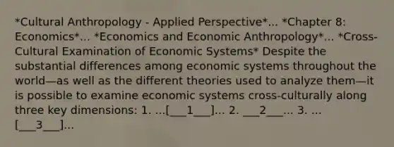 *Cultural Anthropology - Applied Perspective*... *Chapter 8: Economics*... *Economics and Economic Anthropology*... *Cross-Cultural Examination of Economic Systems* Despite the substantial differences among economic systems throughout the world—as well as the different theories used to analyze them—it is possible to examine economic systems cross-culturally along three key dimensions: 1. ...[___1___]... 2. ___2___... 3. ...[___3___]...