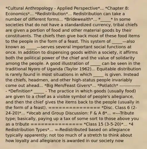 *Cultural Anthropology - Applied Perspective*... *Chapter 8: Economics*... *Redistribution*... Redistribution can take a number of different forms... *Bridewealth*... *_____* In some societies that do not have a standardized currency, tribal chiefs are given a portion of food and other material goods by their constituents. The chiefs then give back most of these food items to the people in the form of a feast. This system of _____—also known as _____—serves several important social functions at once. In addition to dispensing goods within a society, it affirms both the political power of the chief and the value of solidarity among the people. A good illustration of _____ can be seen in the traditional Nyoro of Uganda (Taylor 1962)... Equitable distribution is rarely found in most situations in which _____ is given. Instead the chiefs, headmen, and other high-status people invariably come out ahead... *Big Men/Feast Givers*... *Potlatch* --------------- *Definition* _____ - The practice in which goods (usually food) are given to a chief as a visible symbol of people's allegiance, and then the chief gives the items back to the people (usually in the form of a feast). =============== *Disc. Class 6 (2-24-20)*... *Vocab and Group Discussion: F & A 8*... =---Tribute type; basically, paying up a tax of some sort to those above you as a tribute =============== *Class 15 (3-5-20)*... *4 Redistribution Types*... =-Redistributed based on allegiance typically apparently; not too much of a stretch to think about how loyalty and allegiance is awarded in our society now