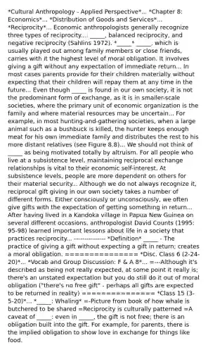 *Cultural Anthropology - Applied Perspective*... *Chapter 8: Economics*... *Distribution of Goods and Services*... *Reciprocity*... Economic anthropologists generally recognize three types of reciprocity...: _____, balanced reciprocity, and negative reciprocity (Sahlins 1972). *_____* _____, which is usually played out among family members or close friends, carries with it the highest level of moral obligation. It involves giving a gift without any expectation of immediate return... In most cases parents provide for their children materially without expecting that their children will repay them at any time in the future... Even though _____ is found in our own society, it is not the predominant form of exchange, as it is in smaller-scale societies, where the primary unit of economic organization is the family and where material resources may be uncertain... For example, in most hunting-and-gathering societies, when a large animal such as a bushbuck is killed, the hunter keeps enough meat for his own immediate family and distributes the rest to his more distant relatives (see Figure 8.8)... We should not think of _____ as being motivated totally by altruism. For all people who live at a subsistence level, maintaining reciprocal exchange relationships is vital to their economic self-interest. At subsistence levels, people are more dependent on others for their material security... Although we do not always recognize it, reciprocal gift giving in our own society takes a number of different forms. Either consciously or unconsciously, we often give gifts with the expectation of getting something in return... After having lived in a Kandoka village in Papua New Guinea on several different occasions, anthropologist David Counts (1995: 95-98) learned important lessons about life in a society that practices reciprocity... --------------- *Definition* _____ - The practice of giving a gift without expecting a gift in return; creates a moral obligation. =============== *Disc. Class 6 (2-24-20)*... *Vocab and Group Discussion: F & A 8*... =---Although it's described as being not really expected, at some point it really is; there's an unstated expectation but you do still do it out of moral obligation ("there's no free gift" - perhaps all gifts are expected to be returned in reality) =============== *Class 15 (3-5-20)*... *_____: Whaling* =-Picture from book of how whale is butchered to be shared =Reciprocity is culturally patterned =A caveat of _____: even in _____, the gift is not free; there is an obligation built into the gift. For example, for parents, there is the implied obligation to show love in exchange for things like food.