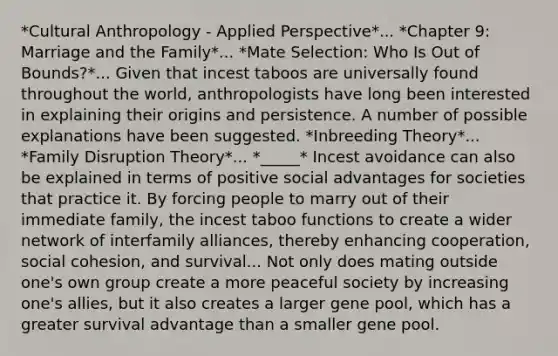 *Cultural Anthropology - Applied Perspective*... *Chapter 9: Marriage and the Family*... *Mate Selection: Who Is Out of Bounds?*... Given that incest taboos are universally found throughout the world, anthropologists have long been interested in explaining their origins and persistence. A number of possible explanations have been suggested. *Inbreeding Theory*... *Family Disruption Theory*... *_____* Incest avoidance can also be explained in terms of positive social advantages for societies that practice it. By forcing people to marry out of their immediate family, the incest taboo functions to create a wider network of interfamily alliances, thereby enhancing cooperation, social cohesion, and survival... Not only does mating outside one's own group create a more peaceful society by increasing one's allies, but it also creates a larger gene pool, which has a greater survival advantage than a smaller gene pool.