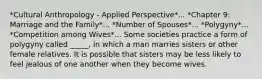 *Cultural Anthropology - Applied Perspective*... *Chapter 9: Marriage and the Family*... *Number of Spouses*... *Polygyny*... *Competition among Wives*... Some societies practice a form of polygyny called _____, in which a man marries sisters or other female relatives. It is possible that sisters may be less likely to feel jealous of one another when they become wives.