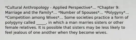 *Cultural Anthropology - Applied Perspective*... *Chapter 9: Marriage and the Family*... *Number of Spouses*... *Polygyny*... *Competition among Wives*... Some societies practice a form of polygyny called _____, in which a man marries sisters or other female relatives. It is possible that sisters may be less likely to feel jealous of one another when they become wives.