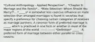 *Cultural Anthropology - Applied Perspective*... *Chapter 9: Marriage and the Family*... *Mate Selection: Whom Should You Marry?*... *_____s* A somewhat less coercive influence on mate selection than arranged marriages is found in societies that specify a preference for choosing certain categories of relatives as marriage partners. A common form of preferred marriage is _____, which is practiced in one form or another in most of the major regions of the world. --------------- *Definition* _____ - A preferred form of marriage between either parallel or cross cousins.