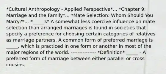 *Cultural Anthropology - Applied Perspective*... *Chapter 9: Marriage and the Family*... *Mate Selection: Whom Should You Marry?*... *_____s* A somewhat less coercive influence on mate selection than arranged marriages is found in societies that specify a preference for choosing certain categories of relatives as marriage partners. A common form of preferred marriage is _____, which is practiced in one form or another in most of the major regions of the world. --------------- *Definition* _____ - A preferred form of marriage between either parallel or cross cousins.