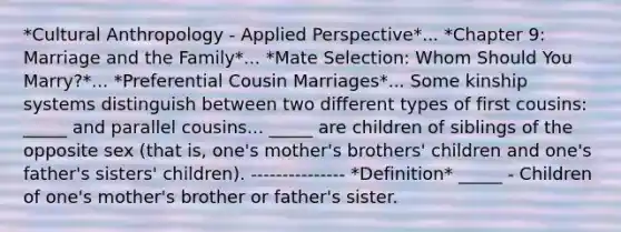 *Cultural Anthropology - Applied Perspective*... *Chapter 9: Marriage and the Family*... *Mate Selection: Whom Should You Marry?*... *Preferential Cousin Marriages*... Some kinship systems distinguish between two different types of first cousins: _____ and parallel cousins... _____ are children of siblings of the opposite sex (that is, one's mother's brothers' children and one's father's sisters' children). --------------- *Definition* _____ - Children of one's mother's brother or father's sister.