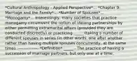 *Cultural Anthropology - Applied Perspective*... *Chapter 9: Marriage and the Family*... *Number of Spouses*... *Monogamy*... Interestingly, many societies that practice monogamy circumvent the notion of lifelong partnerships by either permitting extramarital affairs (provided they are conducted discreetly) or practicing _____ (taking a number of different spouses in series (in other words, one after another rather than having multiple spouses concurrently, at the same time). --------------- *Definition* _____ - The practice of having a succession of marriage partners, but only one at a time.