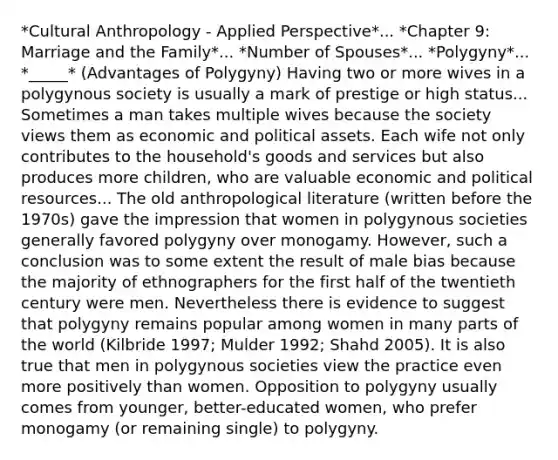 *Cultural Anthropology - Applied Perspective*... *Chapter 9: Marriage and the Family*... *Number of Spouses*... *Polygyny*... *_____* (Advantages of Polygyny) Having two or more wives in a polygynous society is usually a mark of prestige or high status... Sometimes a man takes multiple wives because the society views them as economic and political assets. Each wife not only contributes to the household's goods and services but also produces more children, who are valuable economic and political resources... The old anthropological literature (written before the 1970s) gave the impression that women in polygynous societies generally favored polygyny over monogamy. However, such a conclusion was to some extent the result of male bias because the majority of ethnographers for the first half of the twentieth century were men. Nevertheless there is evidence to suggest that polygyny remains popular among women in many parts of the world (Kilbride 1997; Mulder 1992; Shahd 2005). It is also true that men in polygynous societies view the practice even more positively than women. Opposition to polygyny usually comes from younger, better-educated women, who prefer monogamy (or remaining single) to polygyny.