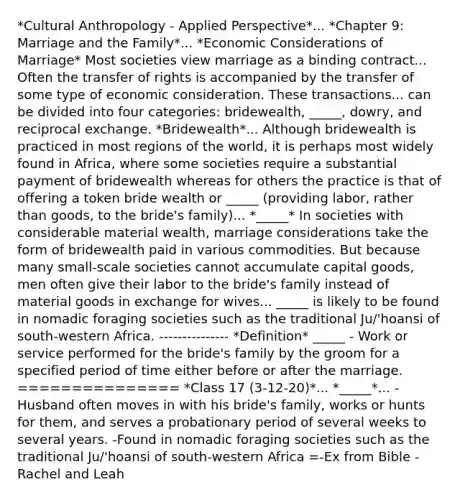 *Cultural Anthropology - Applied Perspective*... *Chapter 9: Marriage and the Family*... *Economic Considerations of Marriage* Most societies view marriage as a binding contract... Often the transfer of rights is accompanied by the transfer of some type of economic consideration. These transactions... can be divided into four categories: bridewealth, _____, dowry, and reciprocal exchange. *Bridewealth*... Although bridewealth is practiced in most regions of the world, it is perhaps most widely found in Africa, where some societies require a substantial payment of bridewealth whereas for others the practice is that of offering a token bride wealth or _____ (providing labor, rather than goods, to the bride's family)... *_____* In societies with considerable material wealth, marriage considerations take the form of bridewealth paid in various commodities. But because many small-scale societies cannot accumulate capital goods, men often give their labor to the bride's family instead of material goods in exchange for wives... _____ is likely to be found in nomadic foraging societies such as the traditional Ju/'hoansi of south-western Africa. --------------- *Definition* _____ - Work or service performed for the bride's family by the groom for a specified period of time either before or after the marriage. =============== *Class 17 (3-12-20)*... *_____*... -Husband often moves in with his bride's family, works or hunts for them, and serves a probationary period of several weeks to several years. -Found in nomadic foraging societies such as the traditional Ju/'hoansi of south-western Africa =-Ex from Bible - Rachel and Leah