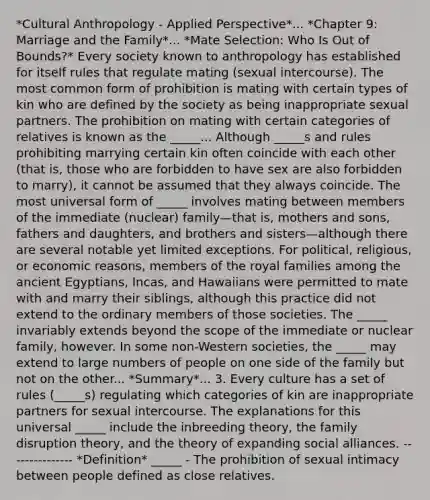 *Cultural Anthropology - Applied Perspective*... *Chapter 9: Marriage and the Family*... *Mate Selection: Who Is Out of Bounds?* Every society known to anthropology has established for itself rules that regulate mating (sexual intercourse). The most common form of prohibition is mating with certain types of kin who are defined by the society as being inappropriate sexual partners. The prohibition on mating with certain categories of relatives is known as the _____... Although _____s and rules prohibiting marrying certain kin often coincide with each other (that is, those who are forbidden to have sex are also forbidden to marry), it cannot be assumed that they always coincide. The most universal form of _____ involves mating between members of the immediate (nuclear) family—that is, mothers and sons, fathers and daughters, and brothers and sisters—although there are several notable yet limited exceptions. For political, religious, or economic reasons, members of the royal families among the ancient Egyptians, Incas, and Hawaiians were permitted to mate with and marry their siblings, although this practice did not extend to the ordinary members of those societies. The _____ invariably extends beyond the scope of the immediate or nuclear family, however. In some non-Western societies, the _____ may extend to large numbers of people on one side of the family but not on the other... *Summary*... 3. Every culture has a set of rules (_____s) regulating which categories of kin are inappropriate partners for sexual intercourse. The explanations for this universal _____ include the inbreeding theory, the family disruption theory, and the theory of expanding social alliances. --------------- *Definition* _____ - The prohibition of sexual intimacy between people defined as close relatives.