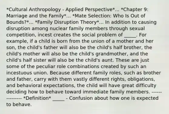 *Cultural Anthropology - Applied Perspective*... *Chapter 9: Marriage and the Family*... *Mate Selection: Who Is Out of Bounds?*... *Family Disruption Theory*... In addition to causing disruption among nuclear family members through sexual competition, incest creates the social problem of _____. For example, if a child is born from the union of a mother and her son, the child's father will also be the child's half brother, the child's mother will also be the child's grandmother, and the child's half sister will also be the child's aunt. These are just some of the peculiar role combinations created by such an incestuous union. Because different family roles, such as brother and father, carry with them vastly different rights, obligations, and behavioral expectations, the child will have great difficulty deciding how to behave toward immediate family members. --------------- *Definition* _____ - Confusion about how one is expected to behave.