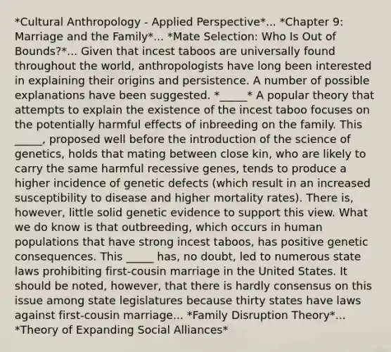 *Cultural Anthropology - Applied Perspective*... *Chapter 9: Marriage and the Family*... *Mate Selection: Who Is Out of Bounds?*... Given that incest taboos are universally found throughout the world, anthropologists have long been interested in explaining their origins and persistence. A number of possible explanations have been suggested. *_____* A popular theory that attempts to explain the existence of the incest taboo focuses on the potentially harmful effects of inbreeding on the family. This _____, proposed well before the introduction of the science of genetics, holds that mating between close kin, who are likely to carry the same harmful recessive genes, tends to produce a higher incidence of genetic defects (which result in an increased susceptibility to disease and higher mortality rates). There is, however, little solid genetic evidence to support this view. What we do know is that outbreeding, which occurs in human populations that have strong incest taboos, has positive genetic consequences. This _____ has, no doubt, led to numerous state laws prohibiting first-cousin marriage in the United States. It should be noted, however, that there is hardly consensus on this issue among state legislatures because thirty states have laws against first-cousin marriage... *Family Disruption Theory*... *Theory of Expanding Social Alliances*