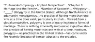 *Cultural Anthropology - Applied Perspective*... *Chapter 9: Marriage and the Family*... *Number of Spouses*... *Polygyny*... *_____* (Polygyny in the United States) Although North America is adamantly monogamous, the practice of having more than one wife at a time does exist, particularly in Utah... Viewed from a global perspective, polygyny is one of many legitimate forms of marriage. There is nothing inherently immoral or exploitive about the practice of having more than one wife at a time. However, polygyny— as practiced in the United States—has come under fire recently because of certain abuses to the practice.