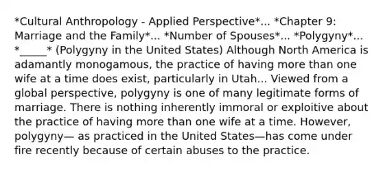 *Cultural Anthropology - Applied Perspective*... *Chapter 9: Marriage and the Family*... *Number of Spouses*... *Polygyny*... *_____* (Polygyny in the United States) Although North America is adamantly monogamous, the practice of having <a href='https://www.questionai.com/knowledge/keWHlEPx42-more-than' class='anchor-knowledge'>more than</a> one wife at a time does exist, particularly in Utah... Viewed from a global perspective, polygyny is one of many legitimate forms of marriage. There is nothing inherently immoral or exploitive about the practice of having more than one wife at a time. However, polygyny— as practiced in the United States—has come under fire recently because of certain abuses to the practice.