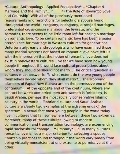 *Cultural Anthropology - Applied Perspective*... *Chapter 9: Marriage and the Family*... *_____* (The Role of Romantic Love and Courtship) With all of the previously mentioned requirements and restrictions for selecting a spouse found throughout the world (exogamy, endogamy, arranged marriages, preferential cross-cousin marriage, the levirate, and the sororate), there seems to be little room left for basing a marriage on romantic love. To be certain romantic love has been a major prerequisite for marriage in Western cultures for generations... Unfortunately, early anthropologists who have examined those many marital systems not based on romantic love have left us with the impression that the notion of romantic love does not exist in non-Western cultures... So far we have seen how young people throughout the world face cultural prescriptions about whom they should or should not marry... The critical question all cultures must answer is: To what extent do the two young people themselves decide whom they shall marry?... The Trobriand Islanders of Papua New Guinea are on the permissive end of the continuum... At the opposite end of the continuum, where any contact between unmarried men and women is forbidden, is Saudi Arabia, perhaps the most socially conservative Islamic country in the world... Trobriand culture and Saudi Arabian culture are clearly two examples at the extreme ends of the spectrum. In actual fact most young people in the world today live in cultures that fall somewhere between these two extremes. Moreover, many of these cultures, owing to modern communication and transportation technology, are experiencing rapid sociocultural change... *Summary*... 5. In many cultures romantic love is not a major criterion for selecting a spouse. Courtship practices found throughout the world vary widely from being virtually nonexistent at one extreme to permissive at the other.