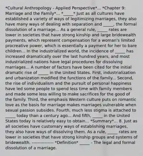 *Cultural Anthropology - Applied Perspective*... *Chapter 9: Marriage and the Family*... *_____* Just as all cultures have established a variety of ways of legitimizing marriages, they also have many ways of dealing with separation and _____, the formal dissolution of a marriage... As a general rule, _____ rates are lower in societies that have strong kinship and large bridewealth payments, which represent compensation for a woman's limited procreative power, which is essentially a payment for her to bare children... In the industrialized world, the incidence of _____ has increased dramatically over the last hundred years, and most industrialized nations have legal procedures for dissolving marriages... A number of factors have been cited for the initial dramatic rise of _____ in the United States. First, industrialization and urbanization modified the functions of the family... Second, the rise of individualism and the pursuit of personal happiness have led some people to spend less time with family members and made some less willing to make sacrifices for the good of the family. Third, the emphasis Western culture puts on romantic love as the basis for marriage makes marriages vulnerable when sexual passion subsides. Fourth, much less stigma is attached to _____ today than a century ago... And fifth, _____ in the United States today is relatively easy to obtain... *Summary*... 8. Just as all societies have customary ways of establishing marriages, they also have ways of dissolving them. As a rule, _____ rates are lower in societies that have strong kinship groups and systems of bridewealth. --------------- *Definition* _____ - The legal and formal dissolution of a marriage.