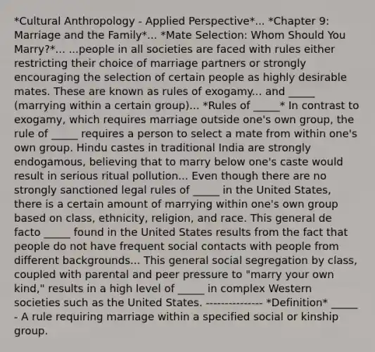 *Cultural Anthropology - Applied Perspective*... *Chapter 9: Marriage and the Family*... *Mate Selection: Whom Should You Marry?*... ...people in all societies are faced with rules either restricting their choice of marriage partners or strongly encouraging the selection of certain people as highly desirable mates. These are known as rules of exogamy... and _____ (marrying within a certain group)... *Rules of _____* In contrast to exogamy, which requires marriage outside one's own group, the rule of _____ requires a person to select a mate from within one's own group. Hindu castes in traditional India are strongly endogamous, believing that to marry below one's caste would result in serious ritual pollution... Even though there are no strongly sanctioned legal rules of _____ in the United States, there is a certain amount of marrying within one's own group based on class, ethnicity, religion, and race. This general de facto _____ found in the United States results from the fact that people do not have frequent social contacts with people from different backgrounds... This general social segregation by class, coupled with parental and peer pressure to "marry your own kind," results in a high level of _____ in complex Western societies such as the United States. --------------- *Definition* _____ - A rule requiring marriage within a specified social or kinship group.