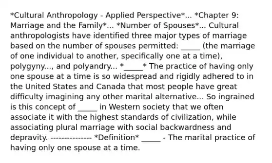 *Cultural Anthropology - Applied Perspective*... *Chapter 9: Marriage and the Family*... *Number of Spouses*... Cultural anthropologists have identified three major types of marriage based on the number of spouses permitted: _____ (the marriage of one individual to another, specifically one at a time), polygyny..., and polyandry... *_____* The practice of having only one spouse at a time is so widespread and rigidly adhered to in the United States and Canada that most people have great difficulty imagining any other marital alternative... So ingrained is this concept of _____ in Western society that we often associate it with the highest standards of civilization, while associating plural marriage with social backwardness and depravity. --------------- *Definition* _____ - The marital practice of having only one spouse at a time.