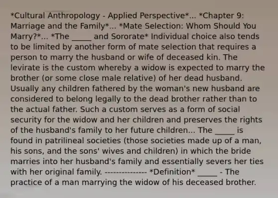 *Cultural Anthropology - Applied Perspective*... *Chapter 9: Marriage and the Family*... *Mate Selection: Whom Should You Marry?*... *The _____ and Sororate* Individual choice also tends to be limited by another form of mate selection that requires a person to marry the husband or wife of deceased kin. The levirate is the custom whereby a widow is expected to marry the brother (or some close male relative) of her dead husband. Usually any children fathered by the woman's new husband are considered to belong legally to the dead brother rather than to the actual father. Such a custom serves as a form of social security for the widow and her children and preserves the rights of the husband's family to her future children... The _____ is found in patrilineal societies (those societies made up of a man, his sons, and the sons' wives and children) in which the bride marries into her husband's family and essentially severs her ties with her original family. --------------- *Definition* _____ - The practice of a man marrying the widow of his deceased brother.