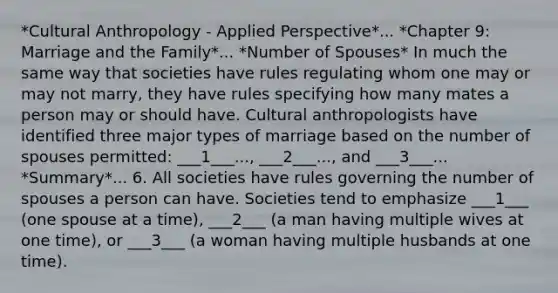 *Cultural Anthropology - Applied Perspective*... *Chapter 9: Marriage and the Family*... *Number of Spouses* In much the same way that societies have rules regulating whom one may or may not marry, they have rules specifying how many mates a person may or should have. Cultural anthropologists have identified three major types of marriage based on the number of spouses permitted: ___1___..., ___2___..., and ___3___... *Summary*... 6. All societies have rules governing the number of spouses a person can have. Societies tend to emphasize ___1___ (one spouse at a time), ___2___ (a man having multiple wives at one time), or ___3___ (a woman having multiple husbands at one time).