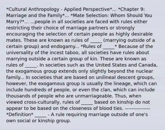 *Cultural Anthropology - Applied Perspective*... *Chapter 9: Marriage and the Family*... *Mate Selection: Whom Should You Marry?*... ...people in all societies are faced with rules either restricting their choice of marriage partners or strongly encouraging the selection of certain people as highly desirable mates. These are known as rules of _____ (marrying outside of a certain group) and endogamy... *Rules of _____* Because of the universality of the incest taboo, all societies have rules about marrying outside a certain group of kin. These are known as rules of _____. In societies such as the United States and Canada, the exogamous group extends only slightly beyond the nuclear family... In societies that are based on unilineal descent groups, however, the exogamous group is usually the lineage, which can include hundreds of people, or even the clan, which can include thousands of people who are unmarriageable. Thus, when viewed cross-culturally, rules of _____ based on kinship do not appear to be based on the closeness of blood ties. --------------- *Definition* _____ - A rule requiring marriage outside of one's own social or kinship group.