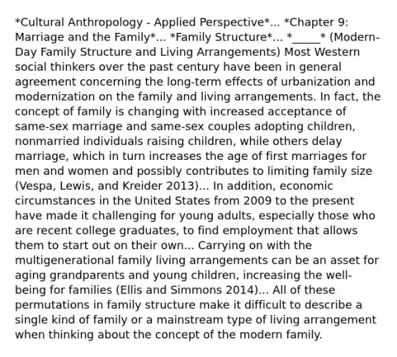 *Cultural Anthropology - Applied Perspective*... *Chapter 9: Marriage and the Family*... *Family Structure*... *_____* (Modern-Day Family Structure and Living Arrangements) Most Western social thinkers over the past century have been in general agreement concerning the long-term effects of urbanization and modernization on the family and living arrangements. In fact, the concept of family is changing with increased acceptance of same-sex marriage and same-sex couples adopting children, nonmarried individuals raising children, while others delay marriage, which in turn increases the age of first marriages for men and women and possibly contributes to limiting family size (Vespa, Lewis, and Kreider 2013)... In addition, economic circumstances in the United States from 2009 to the present have made it challenging for young adults, especially those who are recent college graduates, to find employment that allows them to start out on their own... Carrying on with the multigenerational family living arrangements can be an asset for aging grandparents and young children, increasing the well-being for families (Ellis and Simmons 2014)... All of these permutations in family structure make it difficult to describe a single kind of family or a mainstream type of living arrangement when thinking about the concept of the modern family.