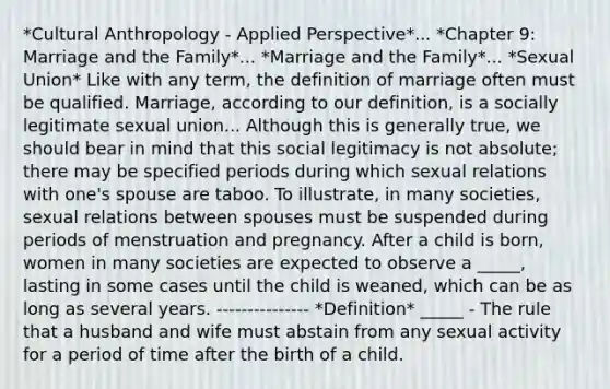 *Cultural Anthropology - Applied Perspective*... *Chapter 9: Marriage and the Family*... *Marriage and the Family*... *Sexual Union* Like with any term, the definition of marriage often must be qualified. Marriage, according to our definition, is a socially legitimate sexual union... Although this is generally true, we should bear in mind that this social legitimacy is not absolute; there may be specified periods during which sexual relations with one's spouse are taboo. To illustrate, in many societies, sexual relations between spouses must be suspended during periods of menstruation and pregnancy. After a child is born, women in many societies are expected to observe a _____, lasting in some cases until the child is weaned, which can be as long as several years. --------------- *Definition* _____ - The rule that a husband and wife must abstain from any sexual activity for a period of time after the birth of a child.