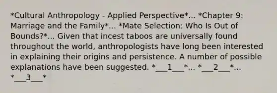 *Cultural Anthropology - Applied Perspective*... *Chapter 9: Marriage and the Family*... *Mate Selection: Who Is Out of Bounds?*... Given that incest taboos are universally found throughout the world, anthropologists have long been interested in explaining their origins and persistence. A number of possible explanations have been suggested. *___1___*... *___2___*... *___3___*