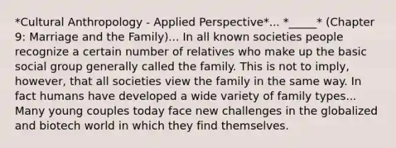 *Cultural Anthropology - Applied Perspective*... *_____* (Chapter 9: Marriage and the Family)... In all known societies people recognize a certain number of relatives who make up the basic social group generally called the family. This is not to imply, however, that all societies view the family in the same way. In fact humans have developed a wide variety of family types... Many young couples today face new challenges in the globalized and biotech world in which they find themselves.