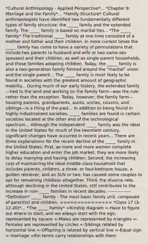 *Cultural Anthropology - Applied Perspective*... *Chapter 9: Marriage and the Family*... *Family Structure* Cultural anthropologists have identified two fundamentally different types of family structure: the _____ family and the extended family. The _____ family is based on marital ties... *The _____ Family* The traditional _____ family at one time consisted of a mother and father and their children. In more current times the _____ family has come to have a variety of permutations that include two parents (a husband and wife or two same-sex spouses) and their children, as well as single-parent households, and those families adopting children. Today, the _____ family is also a two-generation family formed around the "marital" union and the single parent... The _____ family is most likely to be found in societies with the greatest amount of geographic mobility... During much of our early history, the extended family—tied to the land and working on the family farm—was the rule rather than the exception. Today, however, the family farm—housing parents, grandparents, aunts, uncles, cousins, and siblings—is a thing of the past... In addition to being found in highly industrialized societies, _____ families are found in certain societies located at the other end of the technological spectrum... Although the independent _____ family was the ideal in the United States for much of the twentieth century, significant changes have occurred in recent years... There are three explanations for the recent decline of the _____ family in the United States. First, as more and more women complete higher education and enter the job market, they are more likely to delay marrying and having children. Second, the increasing cost of maintaining the ideal middle-class household that includes parents, children, a three- or four-bedroom house, a golden retriever, and an SUV or two, has caused some couples to opt for remaining childless altogether. Third, the divorce rate, although declining in the United States, still contributes to the increase in non-_____ families in recent decades. --------------- *Definition* _____ family - The most basic family unit, composed of parent(s) and children. =============== *Class 17 (3-12-20)*... *The _____ Family* =Kinship diagram =-Have to figure out where to start, and we always start with the ego; represented by square =-Males are represented by triangles =-Females are represented by circles =-Siblings related by horizontal line =-Offspring is related by vertical line =-Equal sign = marriage =Kin terms carry relationships with them