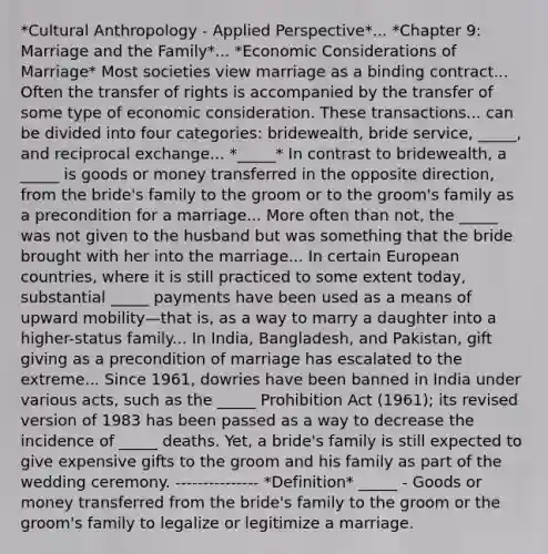 *Cultural Anthropology - Applied Perspective*... *Chapter 9: Marriage and the Family*... *Economic Considerations of Marriage* Most societies view marriage as a binding contract... Often the transfer of rights is accompanied by the transfer of some type of economic consideration. These transactions... can be divided into four categories: bridewealth, bride service, _____, and reciprocal exchange... *_____* In contrast to bridewealth, a _____ is goods or money transferred in the opposite direction, from the bride's family to the groom or to the groom's family as a precondition for a marriage... More often than not, the _____ was not given to the husband but was something that the bride brought with her into the marriage... In certain European countries, where it is still practiced to some extent today, substantial _____ payments have been used as a means of upward mobility—that is, as a way to marry a daughter into a higher-status family... In India, Bangladesh, and Pakistan, gift giving as a precondition of marriage has escalated to the extreme... Since 1961, dowries have been banned in India under various acts, such as the _____ Prohibition Act (1961); its revised version of 1983 has been passed as a way to decrease the incidence of _____ deaths. Yet, a bride's family is still expected to give expensive gifts to the groom and his family as part of the wedding ceremony. --------------- *Definition* _____ - Goods or money transferred from the bride's family to the groom or the groom's family to legalize or legitimize a marriage.