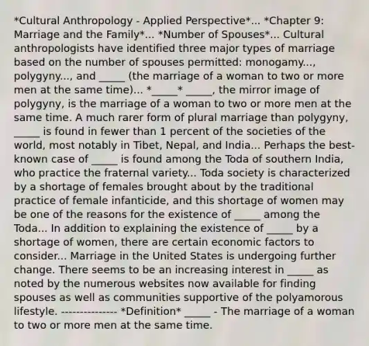 *Cultural Anthropology - Applied Perspective*... *Chapter 9: Marriage and the Family*... *Number of Spouses*... Cultural anthropologists have identified three major types of marriage based on the number of spouses permitted: monogamy..., polygyny..., and _____ (the marriage of a woman to two or more men at the same time)... *_____* _____, the mirror image of polygyny, is the marriage of a woman to two or more men at the same time. A much rarer form of plural marriage than polygyny, _____ is found in fewer than 1 percent of the societies of the world, most notably in Tibet, Nepal, and India... Perhaps the best-known case of _____ is found among the Toda of southern India, who practice the fraternal variety... Toda society is characterized by a shortage of females brought about by the traditional practice of female infanticide, and this shortage of women may be one of the reasons for the existence of _____ among the Toda... In addition to explaining the existence of _____ by a shortage of women, there are certain economic factors to consider... Marriage in the United States is undergoing further change. There seems to be an increasing interest in _____ as noted by the numerous websites now available for finding spouses as well as communities supportive of the polyamorous lifestyle. --------------- *Definition* _____ - The marriage of a woman to two or more men at the same time.