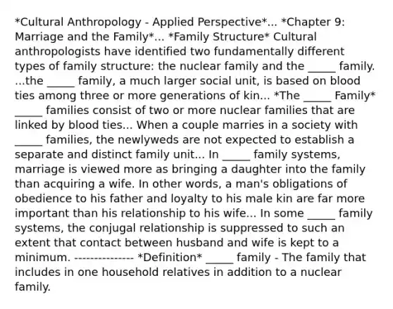 *Cultural Anthropology - Applied Perspective*... *Chapter 9: Marriage and the Family*... *Family Structure* Cultural anthropologists have identified two fundamentally different types of family structure: the nuclear family and the _____ family. ...the _____ family, a much larger social unit, is based on blood ties among three or more generations of kin... *The _____ Family* _____ families consist of two or more nuclear families that are linked by blood ties... When a couple marries in a society with _____ families, the newlyweds are not expected to establish a separate and distinct family unit... In _____ family systems, marriage is viewed more as bringing a daughter into the family than acquiring a wife. In other words, a man's obligations of obedience to his father and loyalty to his male kin are far more important than his relationship to his wife... In some _____ family systems, the conjugal relationship is suppressed to such an extent that contact between husband and wife is kept to a minimum. --------------- *Definition* _____ family - The family that includes in one household relatives in addition to a nuclear family.