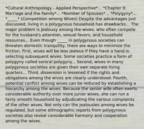 *Cultural Anthropology - Applied Perspective*... *Chapter 9: Marriage and the Family*... *Number of Spouses*... *Polygyny*... *_____* (Competition among Wives) Despite the advantages just discussed, living in a polygynous household has drawbacks... The major problem is jealousy among the wives, who often compete for the husband's attention, sexual favors, and household resources... Even though _____ in polygynous societies can threaten domestic tranquility, there are ways to minimize the friction. First, wives will be less jealous if they have a hand in selecting subsequent wives. Some societies practice a form of polygyny called sororal polygyny... Second, wives in many polygynous societies are given their own separate living quarters... Third, dissension is lessened if the rights and obligations among the wives are clearly understood. Fourth, potential conflict among wives can be reduced by establishing a hierarchy among the wives. Because the senior wife often exerts considerable authority over more junior wives, she can run a fairly smooth household by adjudicating the various complaints of the other wives. Not only can the jealousies among wives be regulated, but some ethnographic reports from polygynous societies also reveal considerable harmony and cooperation among the wives.