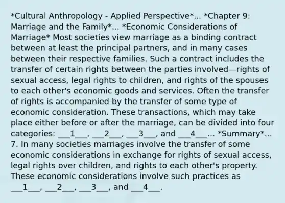 *Cultural Anthropology - Applied Perspective*... *Chapter 9: Marriage and the Family*... *Economic Considerations of Marriage* Most societies view marriage as a binding contract between at least the principal partners, and in many cases between their respective families. Such a contract includes the transfer of certain rights between the parties involved—rights of sexual access, legal rights to children, and rights of the spouses to each other's economic goods and services. Often the transfer of rights is accompanied by the transfer of some type of economic consideration. These transactions, which may take place either before or after the marriage, can be divided into four categories: ___1___, ___2___, ___3___, and ___4___... *Summary*... 7. In many societies marriages involve the transfer of some economic considerations in exchange for rights of sexual access, legal rights over children, and rights to each other's property. These economic considerations involve such practices as ___1___, ___2___, ___3___, and ___4___.