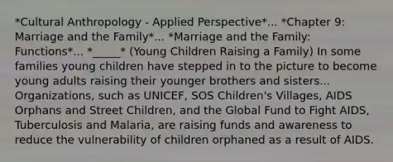 *Cultural Anthropology - Applied Perspective*... *Chapter 9: Marriage and the Family*... *Marriage and the Family: Functions*... *_____* (Young Children Raising a Family) In some families young children have stepped in to the picture to become young adults raising their younger brothers and sisters... Organizations, such as UNICEF, SOS Children's Villages, AIDS Orphans and Street Children, and the Global Fund to Fight AIDS, Tuberculosis and Malaria, are raising funds and awareness to reduce the vulnerability of children orphaned as a result of AIDS.