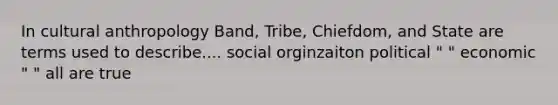 In cultural anthropology Band, Tribe, Chiefdom, and State are terms used to describe.... social orginzaiton political " " economic " " all are true