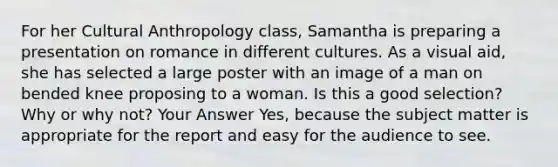 For her Cultural Anthropology class, Samantha is preparing a presentation on romance in different cultures. As a visual aid, she has selected a large poster with an image of a man on bended knee proposing to a woman. Is this a good selection? Why or why not? Your Answer Yes, because the subject matter is appropriate for the report and easy for the audience to see.