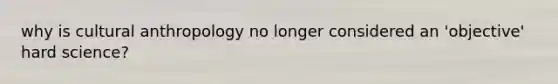 why is cultural anthropology no longer considered an 'objective' hard science?