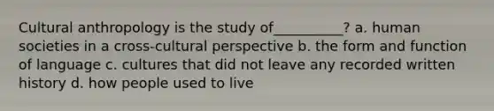 Cultural anthropology is the study of__________? a. human societies in a cross-cultural perspective b. the form and function of language c. cultures that did not leave any recorded written history d. how people used to live